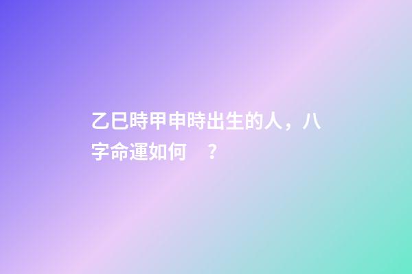 乙巳時甲申時出生的人，八字命運如何？